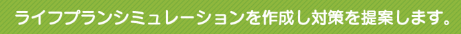 ライフプランシミュレーションを作成し対策を提案します。 ライフプランシミュレーションを作成し対策を提案します。